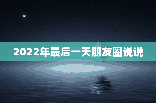 2022年最后一天朋友圈说说(2022年最后一天朋友圈说说图片)